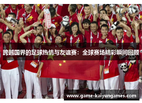 跨越国界的足球热情与友谊赛:全球赛场精彩瞬间回顾 跨越国界的足球热情与友谊赛:全球赛场精彩瞬间回顾